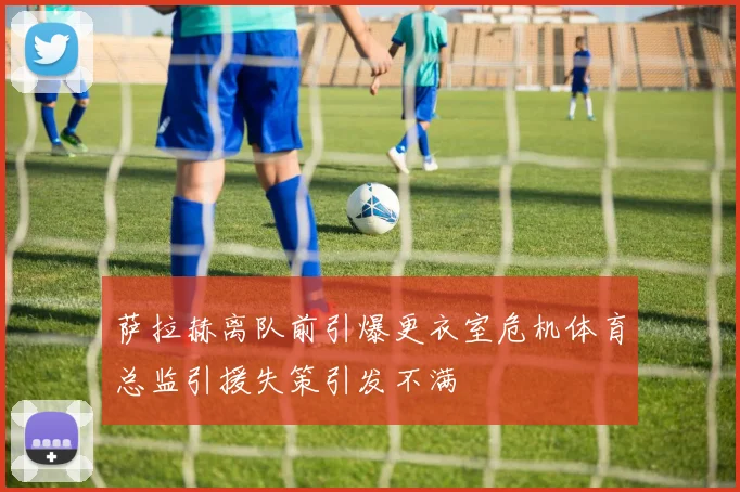 萨拉赫离队前引爆更衣室危机体育总监引援失策引发不满