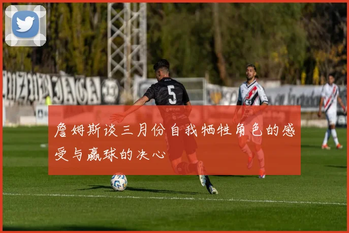 詹姆斯谈三月份自我牺牲角色的感受与赢球的决心
