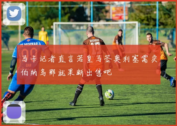 马卡记者直言若皇马签奥利塞需卖伯纳乌那就果断出售吧