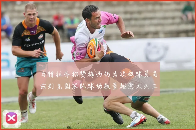 马特拉齐称赞梅西仍为顶级球员乌兹别克国家队球场数量超意大利三倍