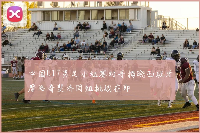 中国U17男足小组赛对手揭晓西班牙摩洛哥斐济同组挑战在即