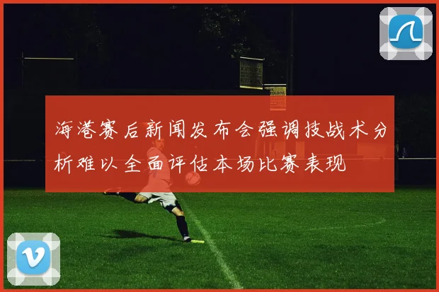 海港赛后新闻发布会强调技战术分析难以全面评估本场比赛表现