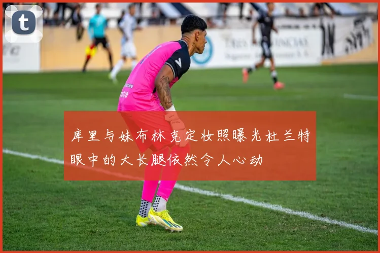 库里与妹布林克定妆照曝光杜兰特眼中的大长腿依然令人心动
