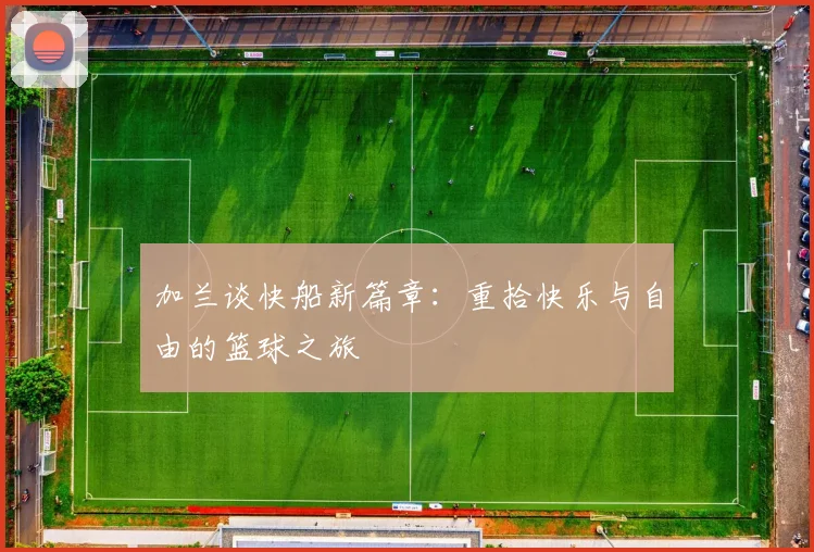 加兰谈快船新篇章：重拾快乐与自由的篮球之旅
