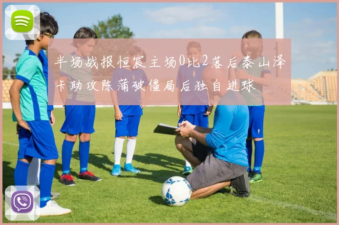 半场战报恒宸主场0比2落后泰山泽卡助攻陈蒲破僵局后独自进球