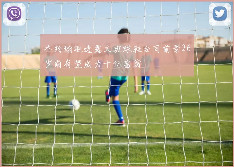 乔约翰逊透露文班球鞋合同前景26岁前有望成为十亿富翁