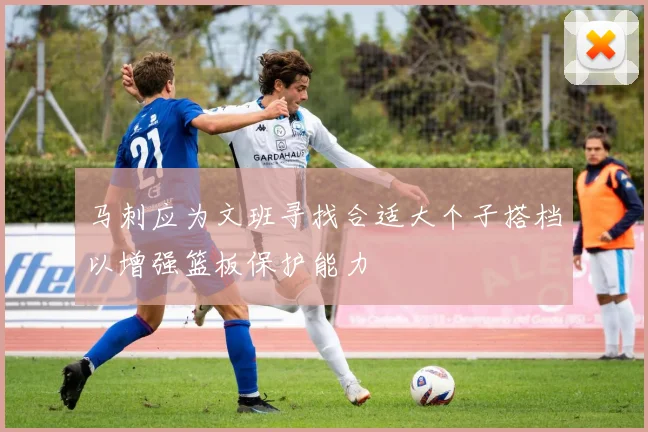 马刺应为文班寻找合适大个子搭档以增强篮板保护能力