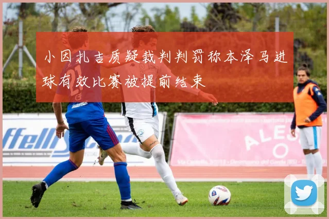 小因扎吉质疑裁判判罚称本泽马进球有效比赛被提前结束